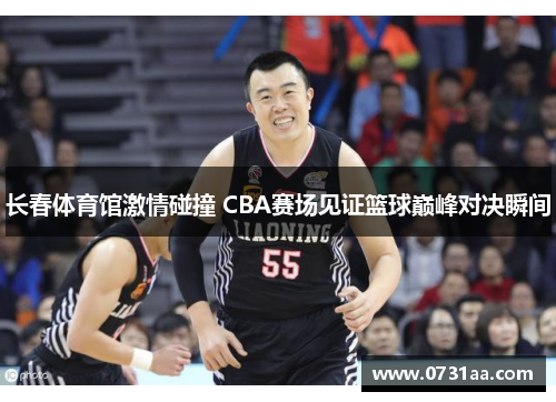 长春体育馆激情碰撞 CBA赛场见证篮球巅峰对决瞬间